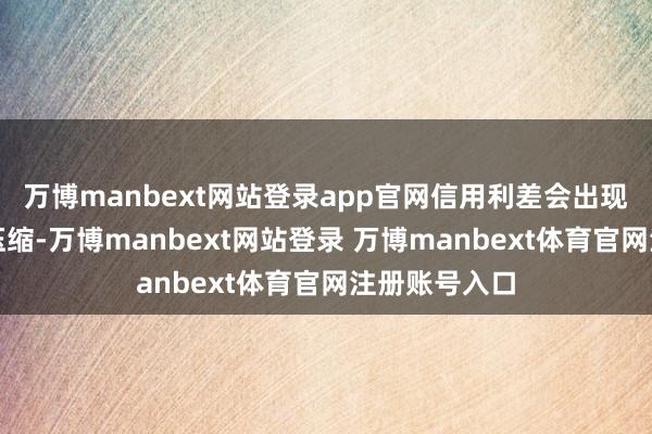 万博manbext网站登录app官网信用利差会出现一定幅度的压缩-万博manbext网站登录 万博manbext体育官网注册账号入口