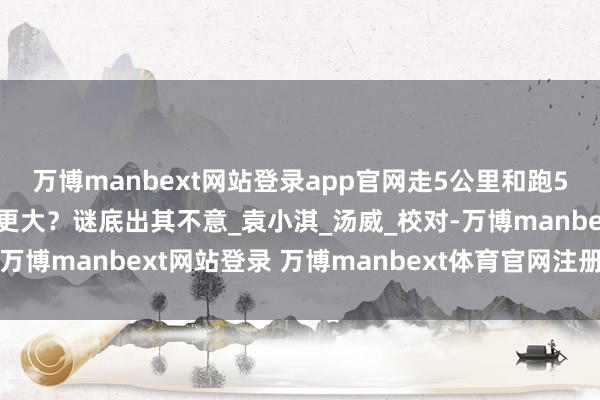万博manbext网站登录app官网走5公里和跑5公里，哪个对形体益处更大？谜底出其不意_袁小淇_汤威_校对-万博manbext网站登录 万博manbext体育官网注册账号入口