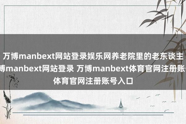 万博manbext网站登录娱乐网养老院里的老东谈主们-万博manbext网站登录 万博manbext体育官网注册账号入口