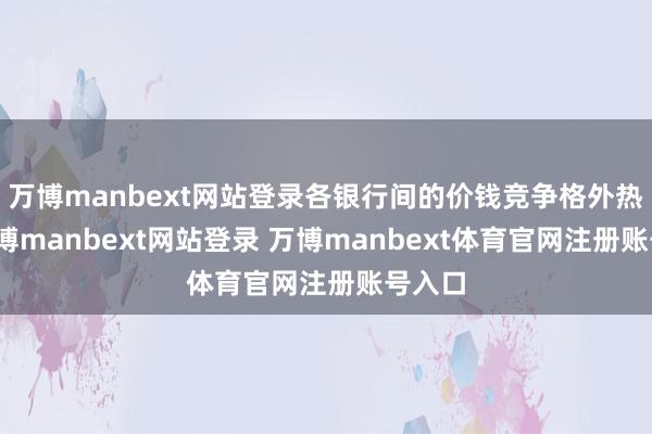 万博manbext网站登录各银行间的价钱竞争格外热烈-万博manbext网站登录 万博manbext体育官网注册账号入口