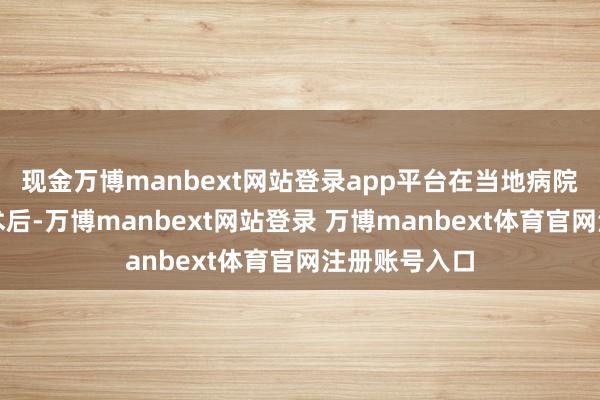 现金万博manbext网站登录app平台在当地病院完成首次手术后-万博manbext网站登录 万博manbext体育官网注册账号入口
