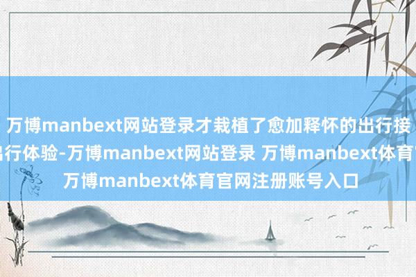 万博manbext网站登录才栽植了愈加释怀的出行接管、愈加舒心的出行体验-万博manbext网站登录 万博manbext体育官网注册账号入口
