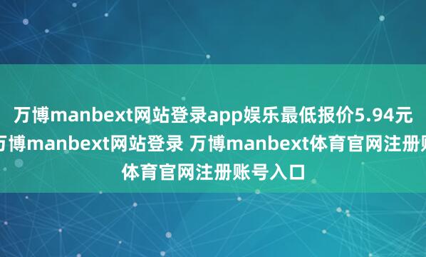 万博manbext网站登录app娱乐最低报价5.94元/公斤-万博manbext网站登录 万博manbext体育官网注册账号入口