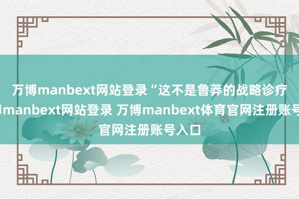 万博manbext网站登录　　“这不是鲁莽的战略诊疗-万博manbext网站登录 万博manbext体育官网注册账号入口