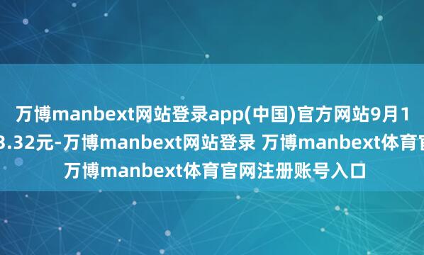万博manbext网站登录app(中国)官方网站9月18日当日收盘报13.32元-万博manbext网站登录 万博manbext体育官网注册账号入口