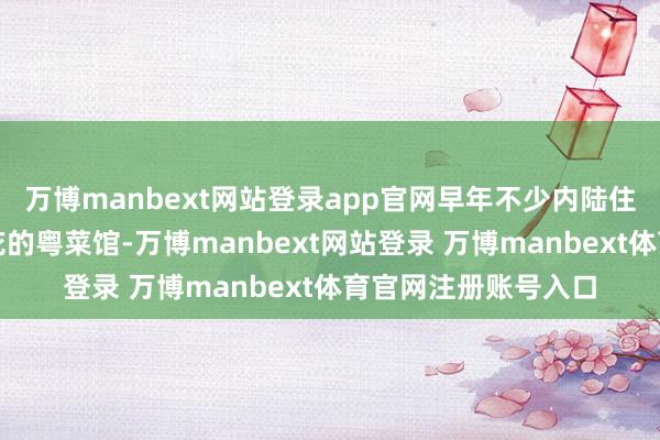 万博manbext网站登录app官网早年不少内陆住户恰是通过随处着花的粤菜馆-万博manbext网站登录 万博manbext体育官网注册账号入口