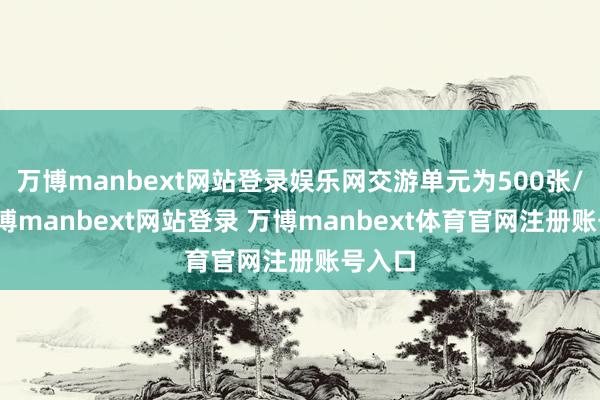 万博manbext网站登录娱乐网交游单元为500张/手-万博manbext网站登录 万博manbext体育官网注册账号入口