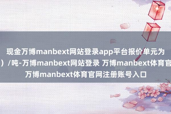 现金万博manbext网站登录app平台报价单元为元（东谈主民币）/吨-万博manbext网站登录 万博manbext体育官网注册账号入口