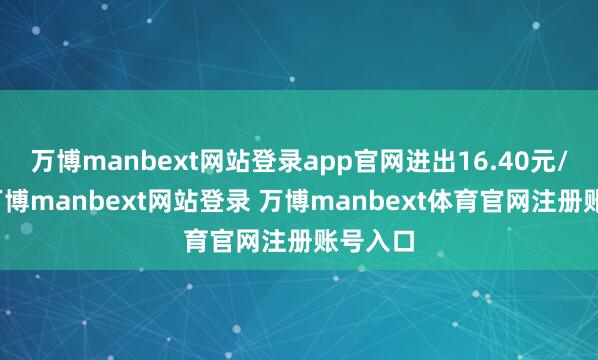 万博manbext网站登录app官网进出16.40元/公斤-万博manbext网站登录 万博manbext体育官网注册账号入口
