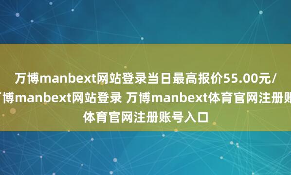 万博manbext网站登录当日最高报价55.00元/公斤-万博manbext网站登录 万博manbext体育官网注册账号入口