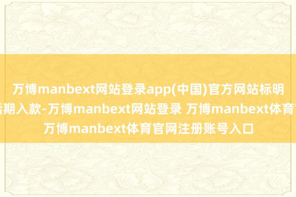 万博manbext网站登录app(中国)官方网站标明更多资金转动为活期入款-万博manbext网站登录 万博manbext体育官网注册账号入口