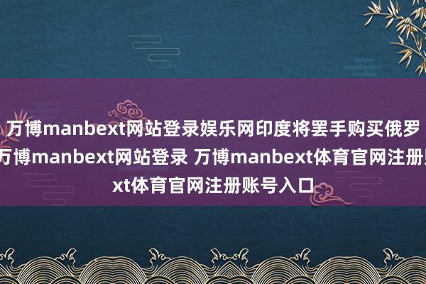 万博manbext网站登录娱乐网印度将罢手购买俄罗斯石油-万博manbext网站登录 万博manbext体育官网注册账号入口