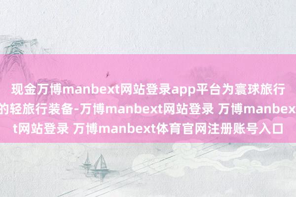 现金万博manbext网站登录app平台为寰球旅行者打造了一套不成短少的轻旅行装备-万博manbext网站登录 万博manbext体育官网注册账号入口