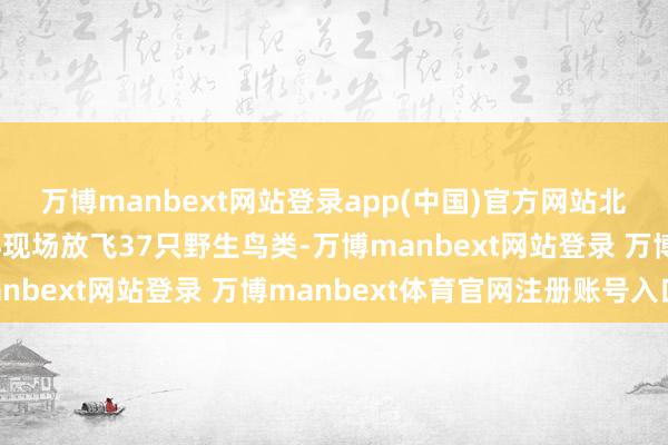 万博manbext网站登录app(中国)官方网站北戴河翼展鸟类救养中心现场放飞37只野生鸟类-万博manbext网站登录 万博manbext体育官网注册账号入口