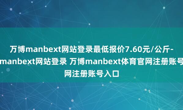 万博manbext网站登录最低报价7.60元/公斤-万博manbext网站登录 万博manbext体育官网注册账号入口