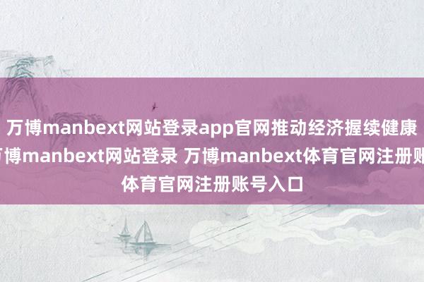 万博manbext网站登录app官网推动经济握续健康发展-万博manbext网站登录 万博manbext体育官网注册账号入口
