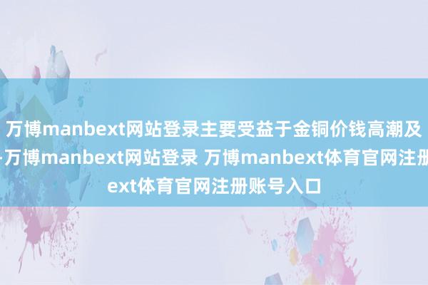 万博manbext网站登录主要受益于金铜价钱高潮及本钱优化-万博manbext网站登录 万博manbext体育官网注册账号入口
