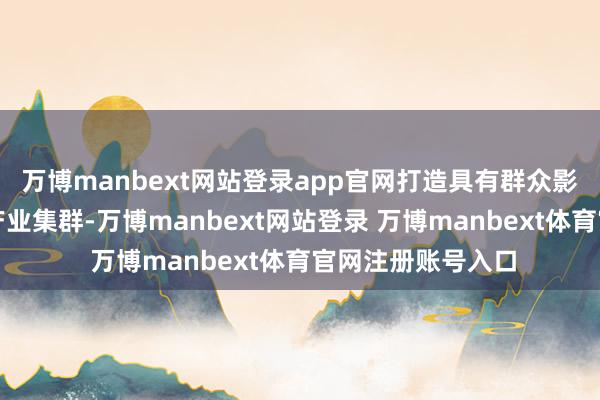 万博manbext网站登录app官网打造具有群众影响力的历史经典产业集群-万博manbext网站登录 万博manbext体育官网注册账号入口