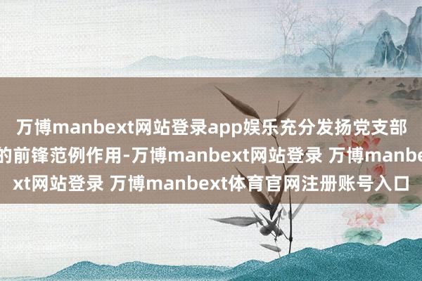 万博manbext网站登录app娱乐充分发扬党支部的构兵堡垒作用和党员的前锋范例作用-万博manbext网站登录 万博manbext体育官网注册账号入口