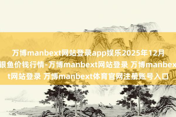万博manbext网站登录app娱乐2025年12月25日天下主要批发市集银鱼价钱行情-万博manbext网站登录 万博manbext体育官网注册账号入口