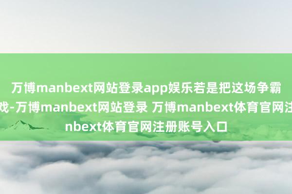 万博manbext网站登录app娱乐若是把这场争霸称作一场游戏-万博manbext网站登录 万博manbext体育官网注册账号入口