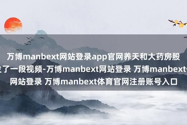 万博manbext网站登录app官网养天和大药房股份有限公司视频号刊发了一段视频-万博manbext网站登录 万博manbext体育官网注册账号入口