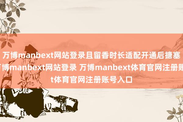 万博manbext网站登录且留香时长适配开通后搪塞场景-万博manbext网站登录 万博manbext体育官网注册账号入口