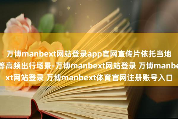 万博manbext网站登录app官网宣传片依托当地地铁、公交、有轨电车等高频出行场景-万博manbext网站登录 万博manbext体育官网注册账号入口