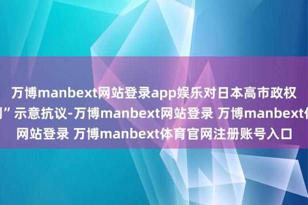 万博manbext网站登录app娱乐对日本高市政权企图修改“无核三原则”示意抗议-万博manbext网站登录 万博manbext体育官网注册账号入口