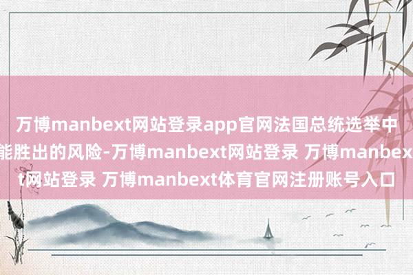 万博manbext网站登录app官网法国总统选举中极右翼候选东说念主可能胜出的风险-万博manbext网站登录 万博manbext体育官网注册账号入口